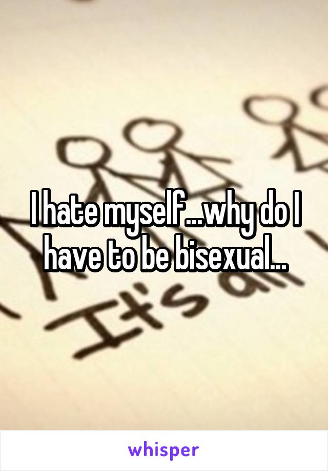 I hate myself...why do I have to be bisexual...