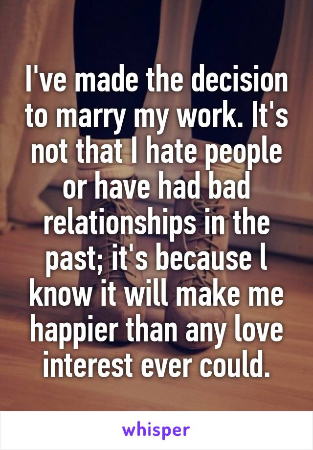 I've made the decision to marry my work. It's not that I hate people or have had bad relationships in the past; it's because l know it will make me happier than any love interest ever could.