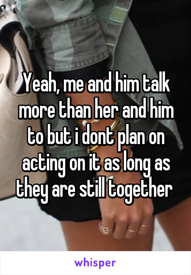 Yeah, me and him talk more than her and him to but i dont plan on acting on it as long as they are still together 