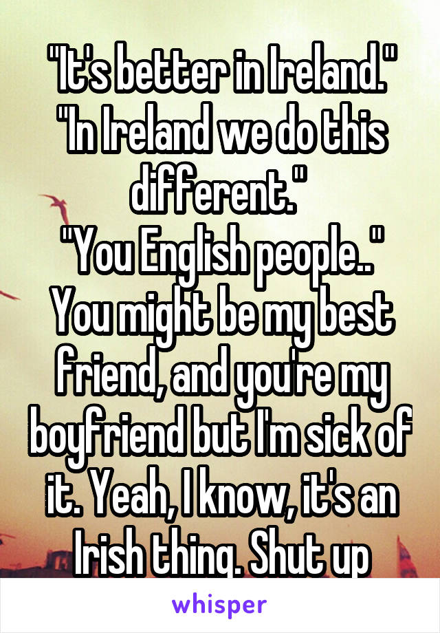 "It's better in Ireland."
"In Ireland we do this different." 
"You English people.."
You might be my best friend, and you're my boyfriend but I'm sick of it. Yeah, I know, it's an Irish thing. Shut up