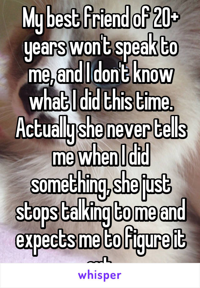 My best friend of 20+ years won't speak to me, and I don't know what I did this time. Actually she never tells me when I did something, she just stops talking to me and expects me to figure it out.