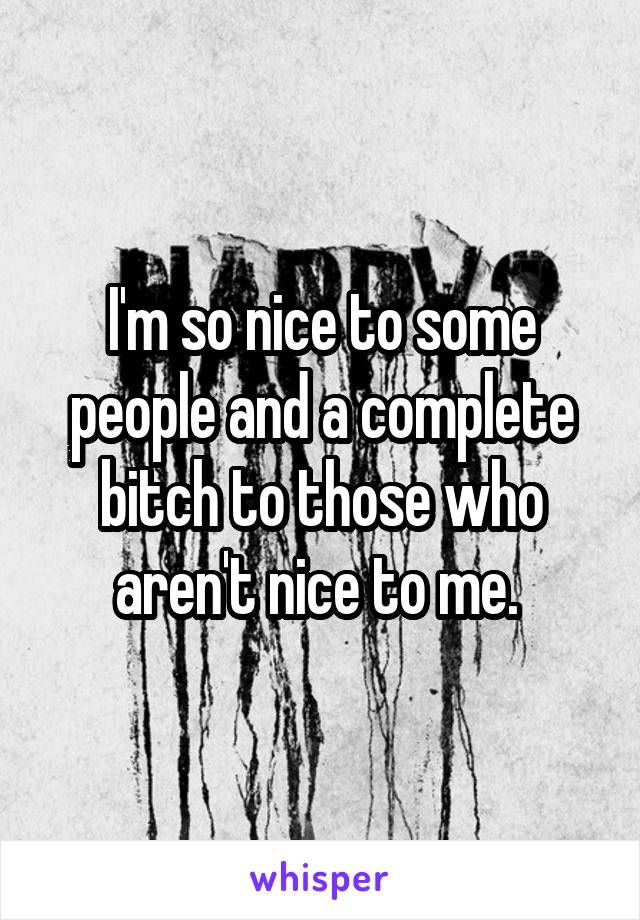 I'm so nice to some people and a complete bitch to those who aren't nice to me. 