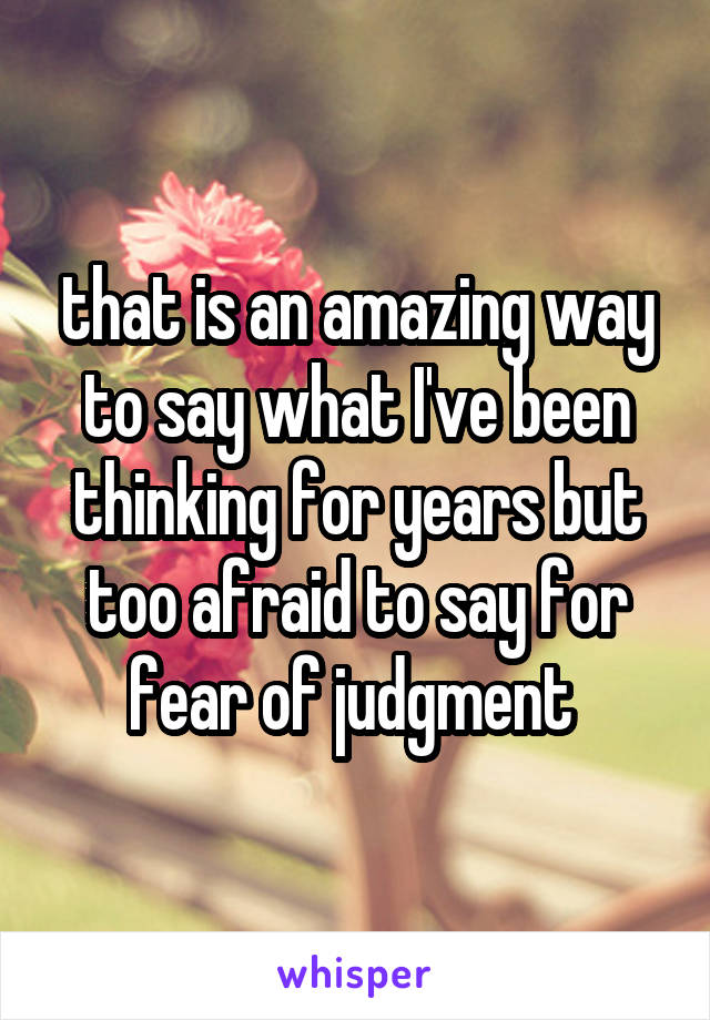 that is an amazing way to say what I've been thinking for years but too afraid to say for fear of judgment 