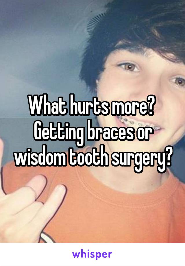 What hurts more? 
Getting braces or wisdom tooth surgery?