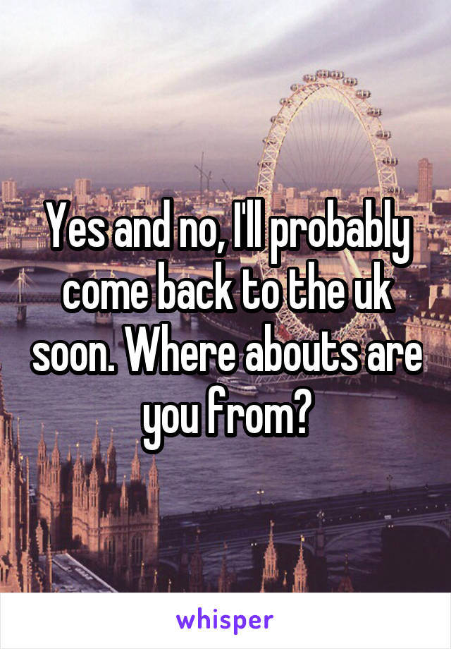 Yes and no, I'll probably come back to the uk soon. Where abouts are you from?