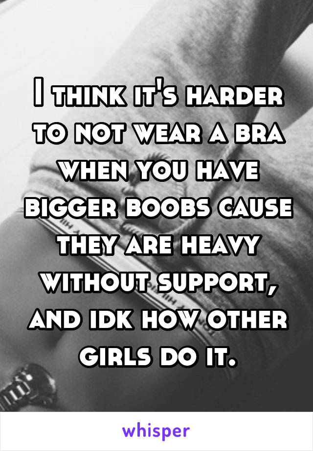 I think it's harder to not wear a bra when you have bigger boobs cause they are heavy without support, and idk how other girls do it.