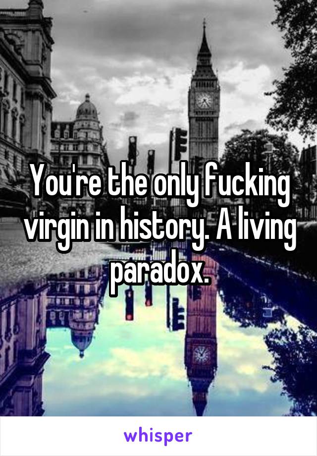 You're the only fucking virgin in history. A living paradox.