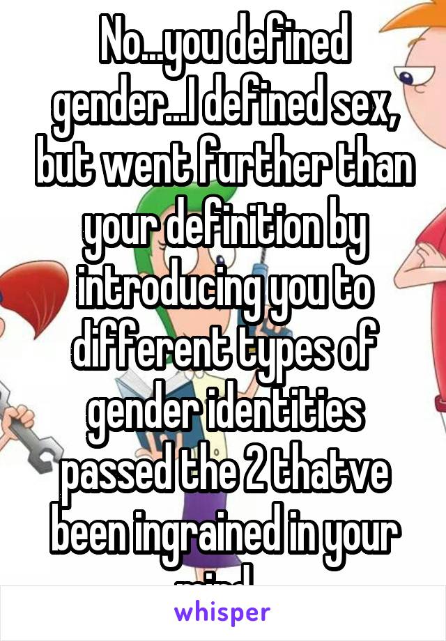 No...you defined gender...I defined sex, but went further than your definition by introducing you to different types of gender identities passed the 2 thatve been ingrained in your mind...