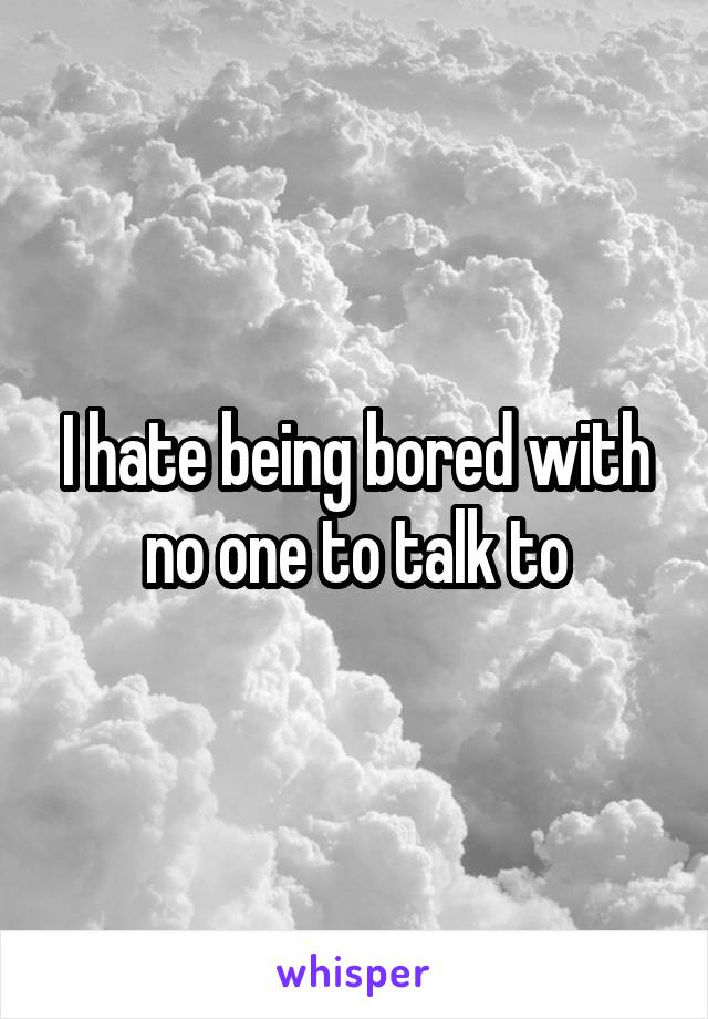 I hate being bored with no one to talk to