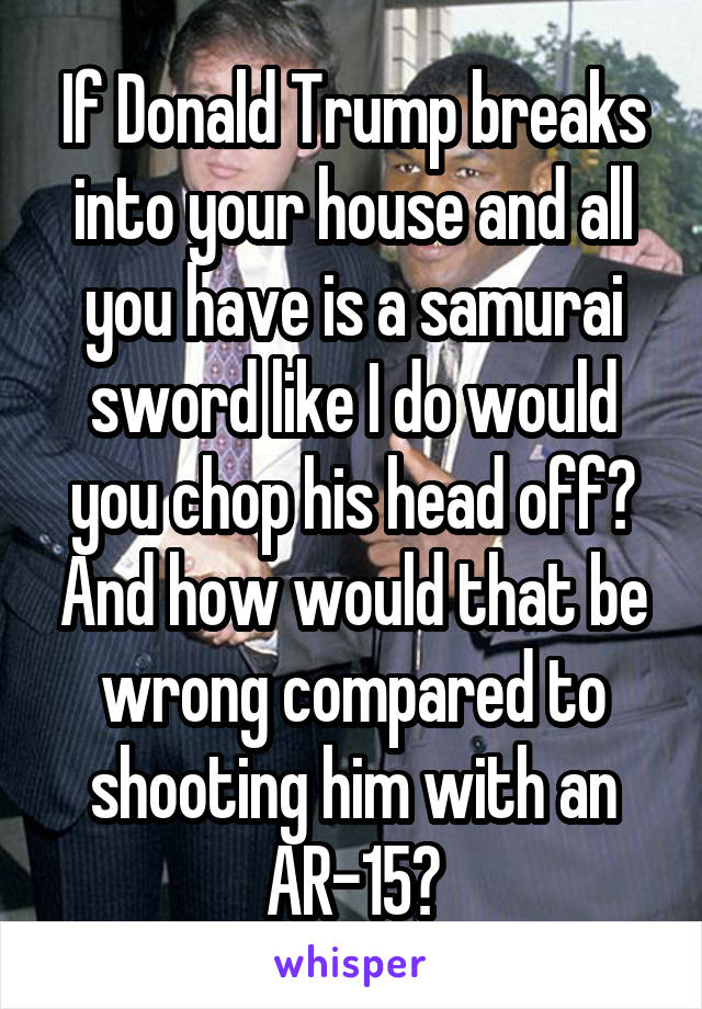 If Donald Trump breaks into your house and all you have is a samurai sword like I do would you chop his head off? And how would that be wrong compared to shooting him with an AR-15?