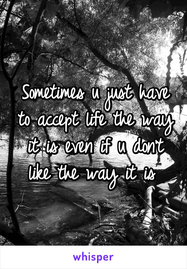 Sometimes u just have to accept life the way it is even if u don't like the way it is 