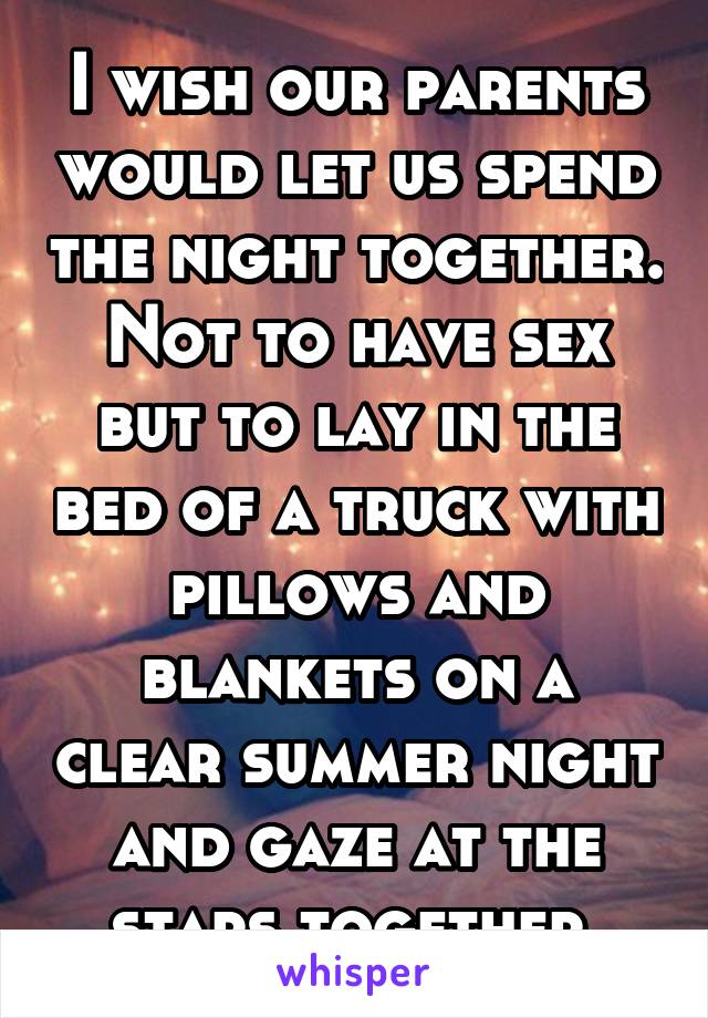 I wish our parents would let us spend the night together. Not to have sex but to lay in the bed of a truck with pillows and blankets on a clear summer night and gaze at the stars together 