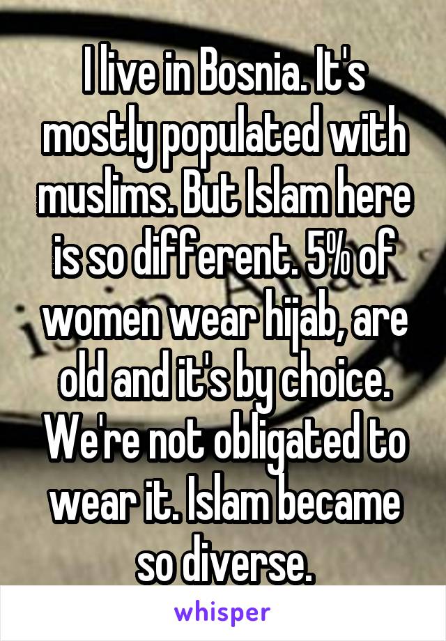 I live in Bosnia. It's mostly populated with muslims. But Islam here is so different. 5% of women wear hijab, are old and it's by choice. We're not obligated to wear it. Islam became so diverse.