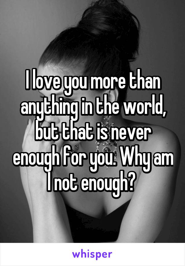 I love you more than anything in the world, but that is never enough for you. Why am I not enough? 