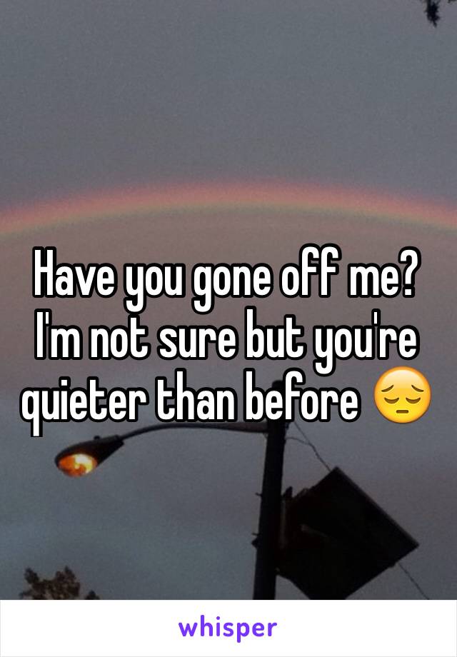 Have you gone off me? I'm not sure but you're quieter than before 😔