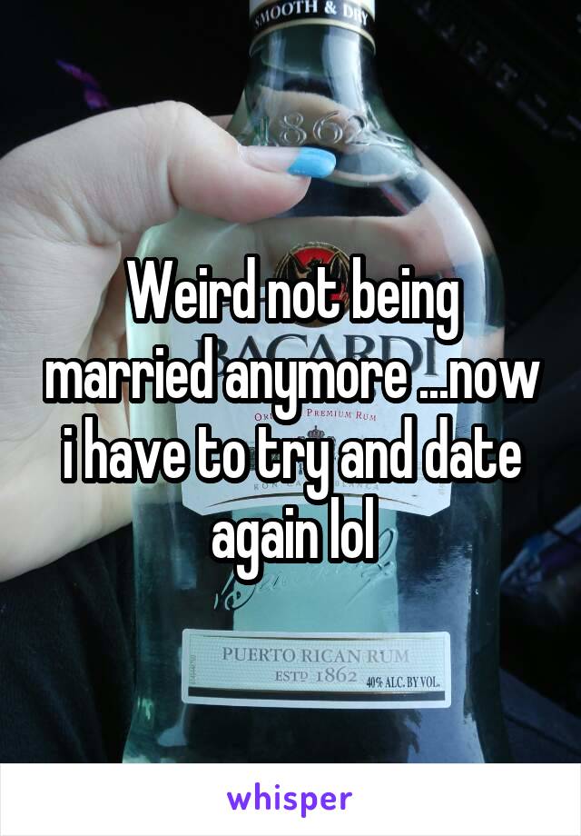 Weird not being married anymore ...now i have to try and date again lol