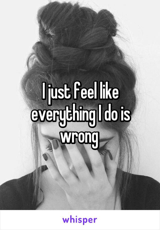 I just feel like everything I do is wrong 