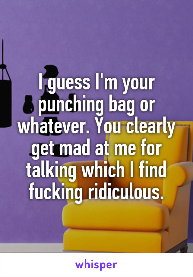 I guess I'm your punching bag or whatever. You clearly get mad at me for talking which I find fucking ridiculous.