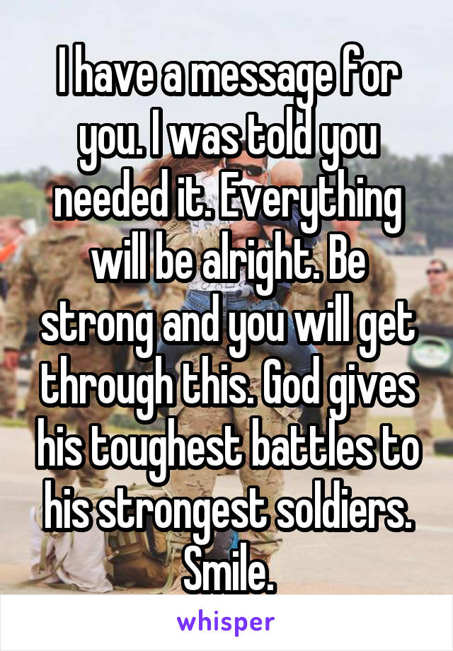 I have a message for you. I was told you needed it. Everything will be alright. Be strong and you will get through this. God gives his toughest battles to his strongest soldiers. Smile.