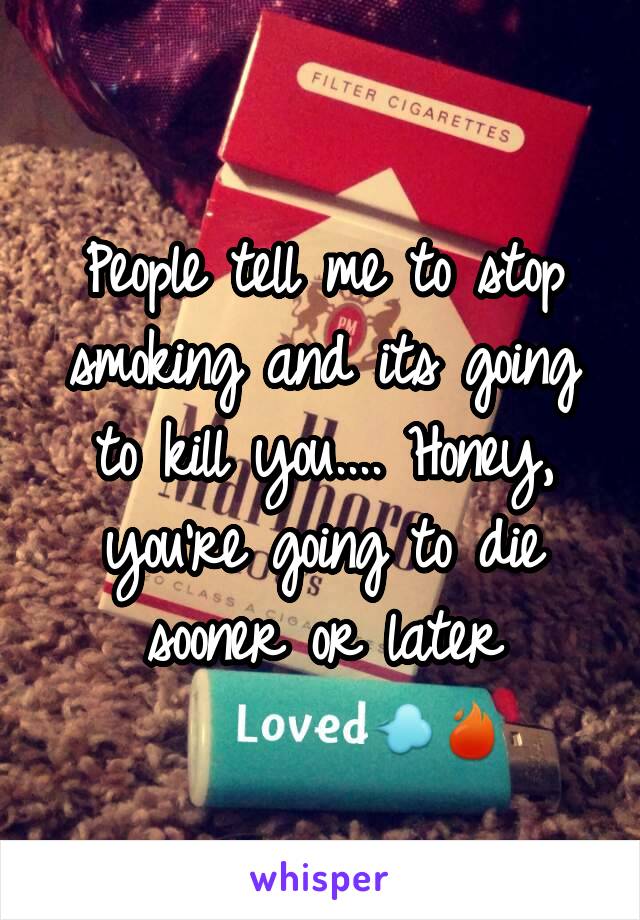 People tell me to stop smoking and its going to kill you.... Honey, you're going to die sooner or later