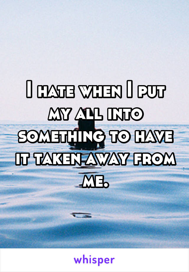 I hate when I put my all into something to have it taken away from me.