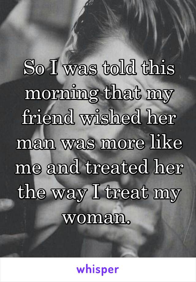 So I was told this morning that my friend wished her man was more like me and treated her the way I treat my woman. 