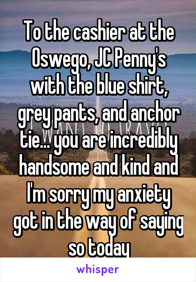 To the cashier at the Oswego, JC Penny's with the blue shirt, grey pants, and anchor tie... you are incredibly handsome and kind and I'm sorry my anxiety got in the way of saying so today