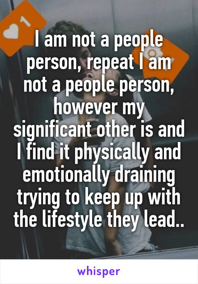 I am not a people person, repeat I am not a people person, however my significant other is and I find it physically and emotionally draining trying to keep up with the lifestyle they lead.. 