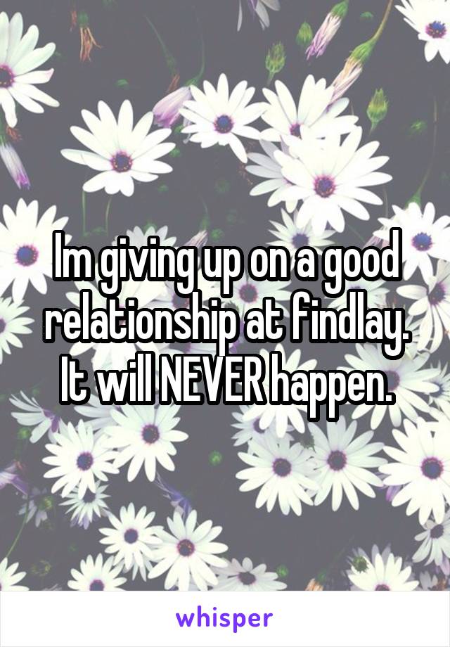 Im giving up on a good relationship at findlay. It will NEVER happen.