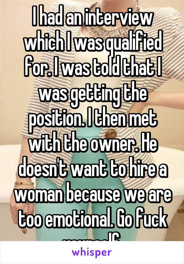 I had an interview which I was qualified for. I was told that I was getting the position. I then met with the owner. He doesn't want to hire a woman because we are too emotional. Go fuck yourself.