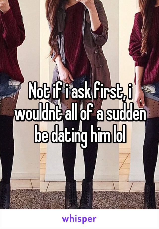 Not if i ask first, i wouldnt all of a sudden be dating him lol