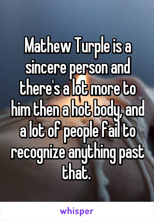 Mathew Turple is a sincere person and there's a lot more to him then a hot body, and a lot of people fail to recognize anything past that. 