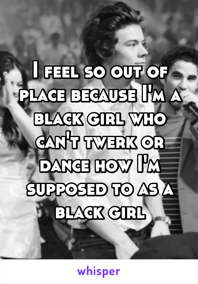 I feel so out of place because I'm a black girl who can't twerk or dance how I'm supposed to as a black girl