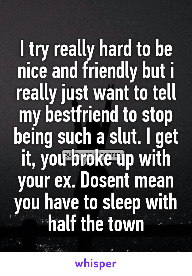 I try really hard to be nice and friendly but i really just want to tell my bestfriend to stop being such a slut. I get it, you broke up with your ex. Dosent mean you have to sleep with half the town