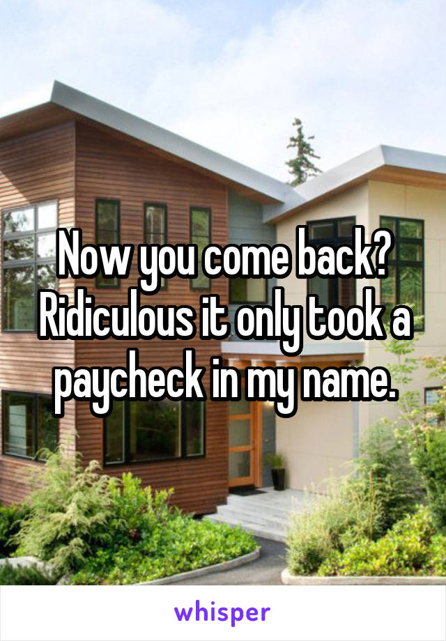 Now you come back? Ridiculous it only took a paycheck in my name.