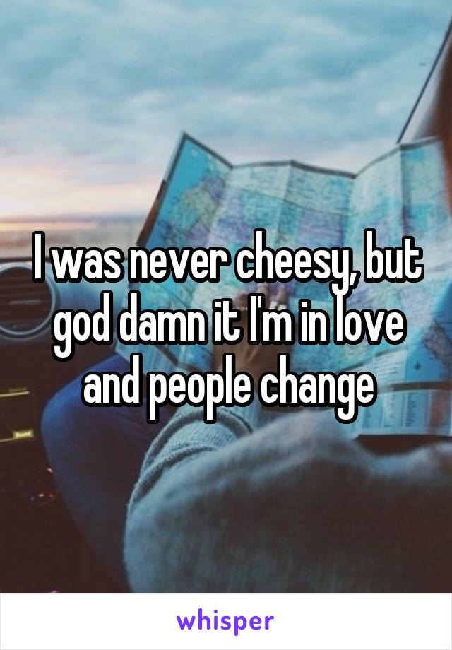 I was never cheesy, but god damn it I'm in love and people change