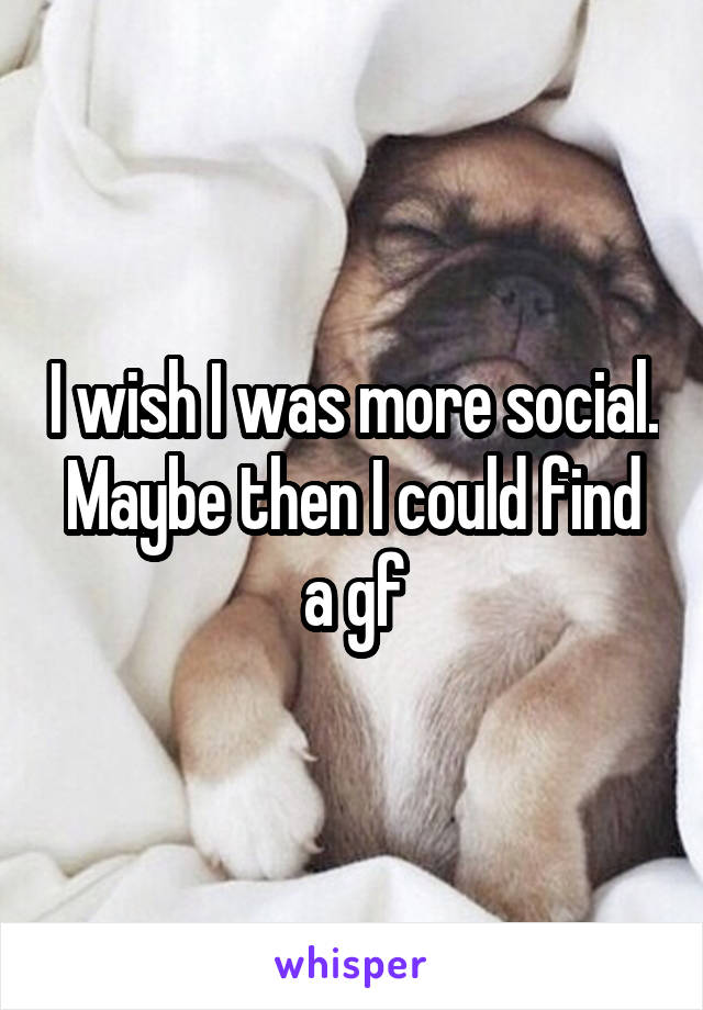 I wish I was more social. Maybe then I could find a gf