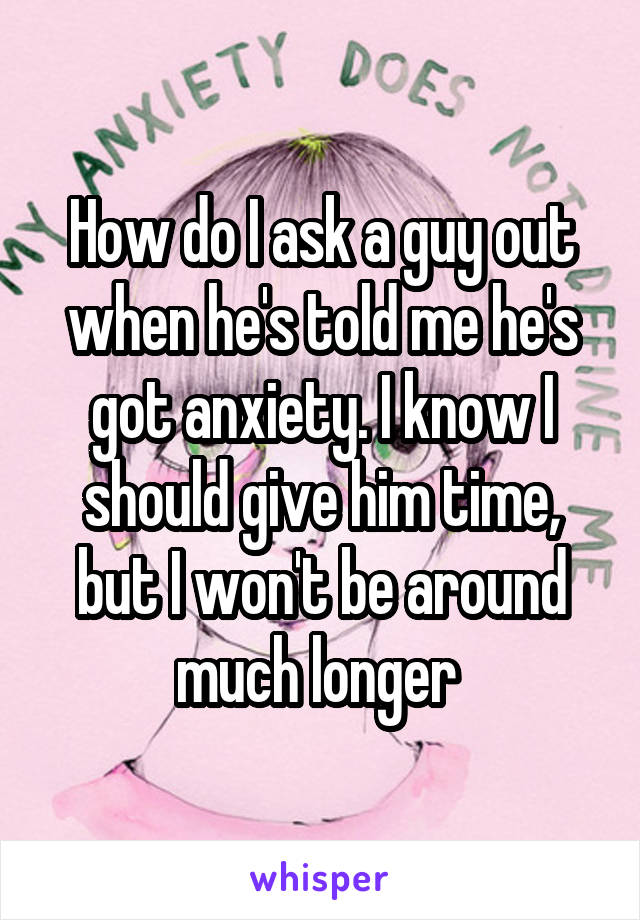 How do I ask a guy out when he's told me he's got anxiety. I know I should give him time, but I won't be around much longer 