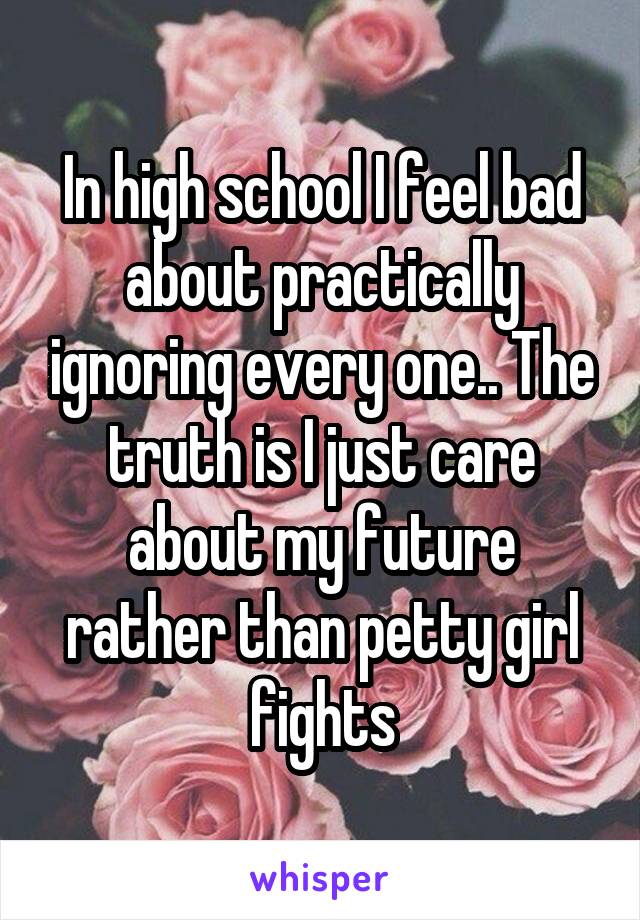 In high school I feel bad about practically ignoring every one.. The truth is I just care about my future rather than petty girl fights