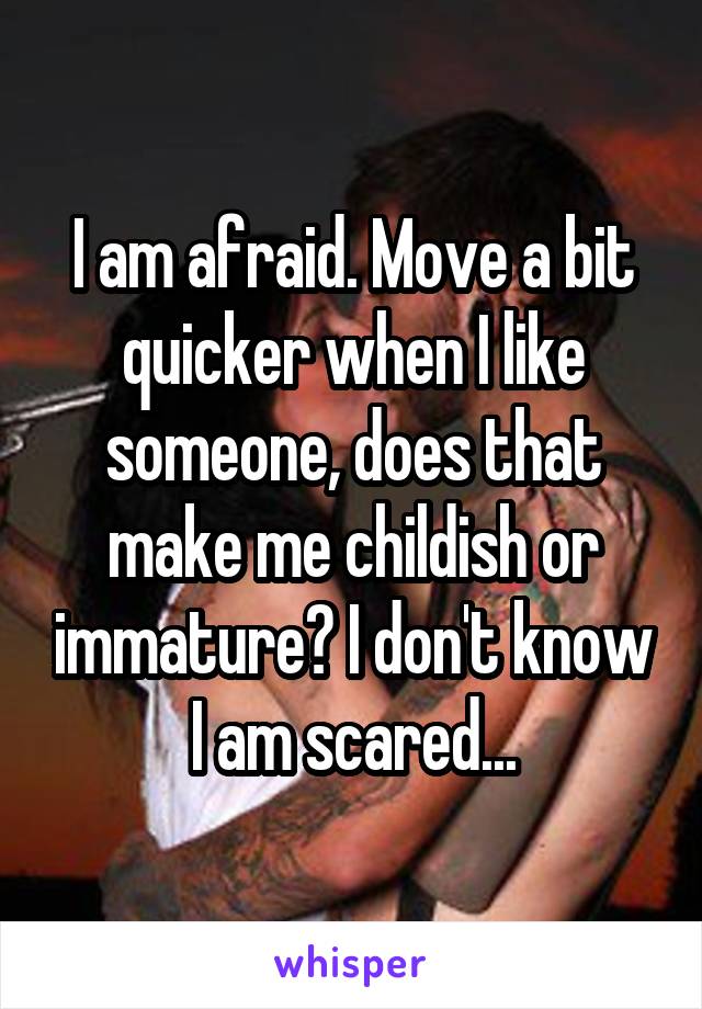 I am afraid. Move a bit quicker when I like someone, does that make me childish or immature? I don't know I am scared...