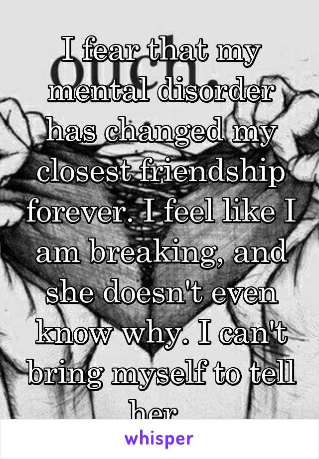 I fear that my mental disorder has changed my closest friendship forever. I feel like I am breaking, and she doesn't even know why. I can't bring myself to tell her. 