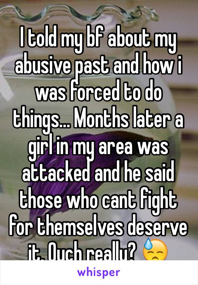 I told my bf about my abusive past and how i was forced to do things... Months later a girl in my area was attacked and he said those who cant fight for themselves deserve it. Ouch really? 😓