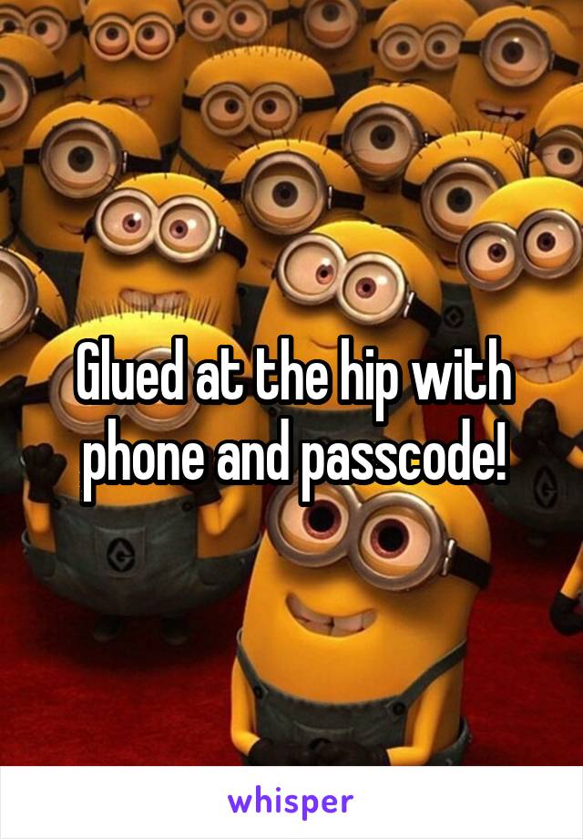 Glued at the hip with phone and passcode!