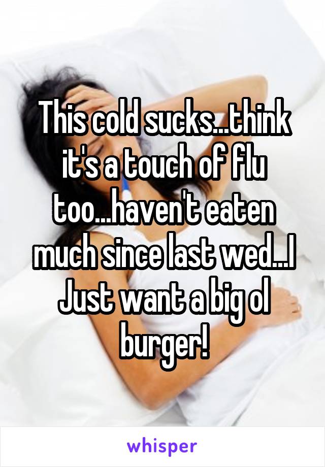 This cold sucks...think it's a touch of flu too...haven't eaten much since last wed...I Just want a big ol burger!