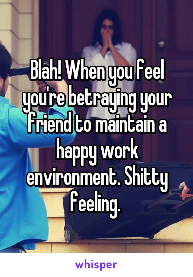 Blah! When you feel you're betraying your friend to maintain a happy work environment. Shitty feeling. 