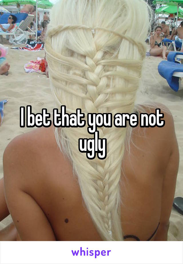 I bet that you are not ugly