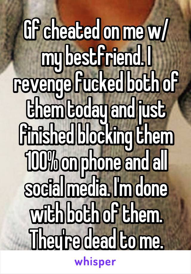 Gf cheated on me w/ my bestfriend. I revenge fucked both of them today and just finished blocking them 100% on phone and all social media. I'm done with both of them. They're dead to me.