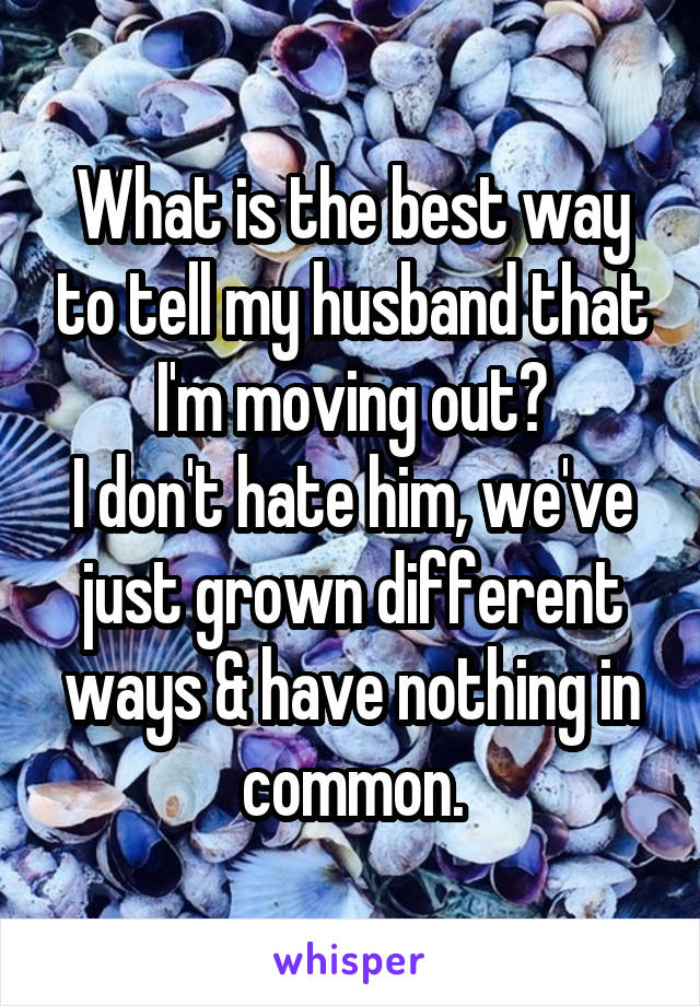 What is the best way to tell my husband that I'm moving out?
I don't hate him, we've just grown different ways & have nothing in common.