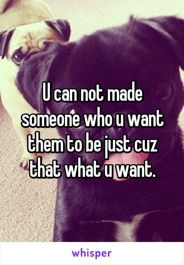 U can not made someone who u want them to be just cuz that what u want.