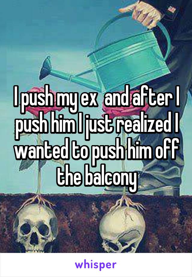 I push my ex  and after I push him I just realized I wanted to push him off the balcony